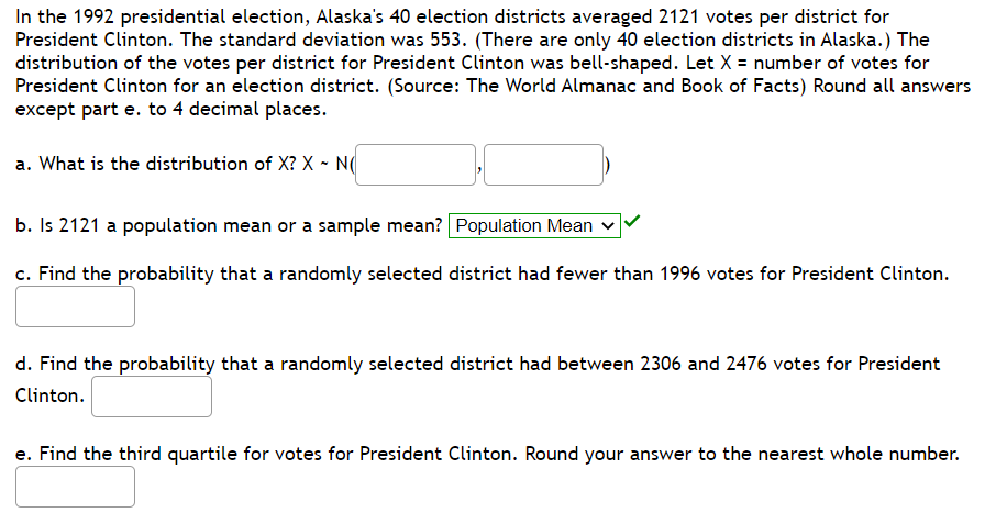 In the 1992 presidential election, Alaska's 40 election districts averaged 2121 votes per district for
President Clinton. The standard deviation was 553. (There are only 40 election districts in Alaska.) The
distribution of the votes per district for President Clinton was bell-shaped. Let X = number of votes for
President Clinton for an election district. (Source: The World Almanac and Book of Facts) Round all answers
except part e. to 4 decimal places.
a. What is the distribution of X? X - N(
b. Is 2121 a population mean or a sample mean? Population Mean
c. Find the probability that a randomly selected district had fewer than 1996 votes for President Clinton.
d. Find the probability that a randomly selected district had between 2306 and 2476 votes for President
Clinton.
e. Find the third quartile for votes for President Clinton. Round your answer to the nearest whole number.
