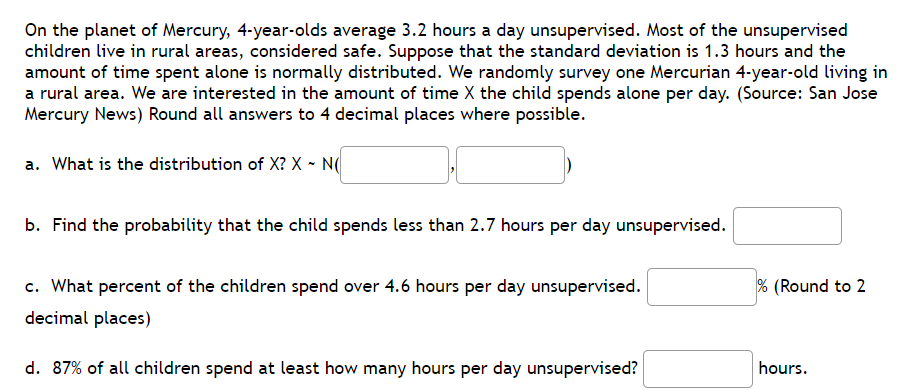 On the planet of Mercury, 4-year-olds average 3.2 hours a day unsupervised. Most of the unsupervised
children live in rural areas, considered safe. Suppose that the standard deviation is 1.3 hours and the
amount of time spent alone is normally distributed. We randomly survey one Mercurian 4-year-old living in
a rural area. We are interested in the amount of time X the child spends alone per day. (Source: San Jose
Mercury News) Round all answers to 4 decimal places where possible.
a. What is the distribution of X? X - N(
b. Find the probability that the child spends less than 2.7 hours per day unsupervised.
c. What percent of the children spend over 4.6 hours per day unsupervised.
% (Round to 2
decimal places)
d. 87% of all children spend at least how many hours per day unsupervised?
hours.
