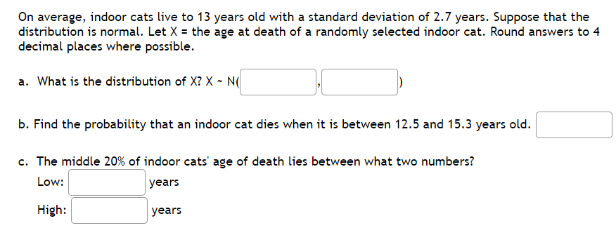 On average, indoor cats live to 13 years old with a standard deviation of 2.7 years. Suppose that the
distribution is normal. Let X = the age at death of a randomly selected indoor cat. Round answers to 4
decimal places where possible.
a. What is the distribution of X? X - N(
b. Find the probability that an indoor cat dies when it is between 12.5 and 15.3 years old.
c. The middle 20% of indoor cats' age of death lies between what two numbers?
Low:
years
High:
years
