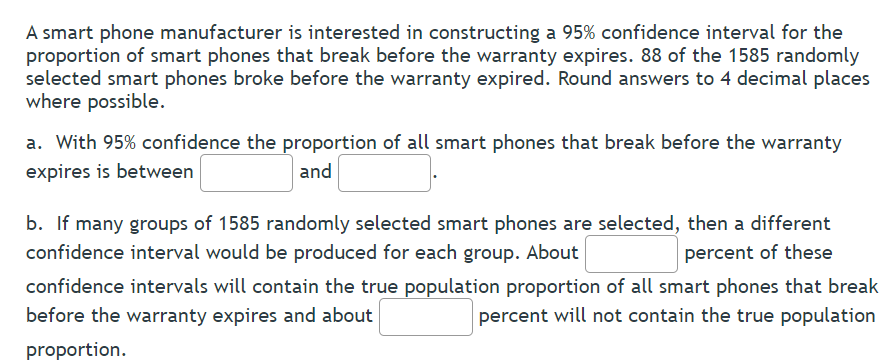 A smart phone manufacturer is interested in constructing a 95% confidence interval for the
proportion of smart phones that break before the warranty expires. 88 of the 1585 randomly
selected smart phones broke before the warranty expired. Round answers to 4 decimal places
where possible.
a. With 95% confidence the proportion of all smart phones that break before the warranty
expires is between
and
b. If many groups of 1585 randomly selected smart phones are selected, then a different
confidence interval would be produced for each group. About
percent of these
confidence intervals will contain the true population proportion of all smart phones that break
before the warranty expires and about
percent will not contain the true population
proportion.
