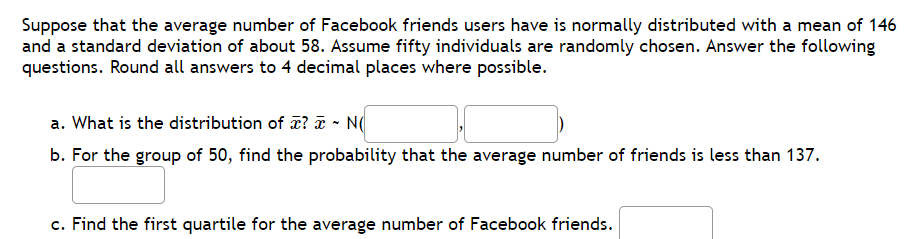 Suppose that the average number of Facebook friends users have is normally distributed with a mean of 146
and a standard deviation of about 58. Assume fifty individuals are randomly chosen. Answer the following
questions. Round all answers to 4 decimal places where possible.
a. What is the distribution of ? ā - N(
b. For the group of 50, find the probability that the average number of friends is less than 137.
c. Find the first quartile for the average number of Facebook friends.
