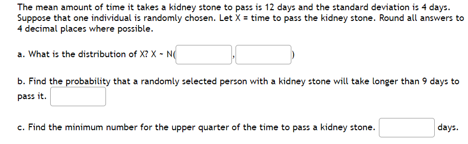 The mean amount of time it takes a kidney stone to pass is 12 days and the standard deviation is 4 days.
Suppose that one individual is randomly chosen. Let X = time to pass the kidney stone. Round all answers to
4 decimal places where possible.
a. What is the distribution of X? X ~ N(
b. Find the probability that a randomly selected person with a kidney stone will take longer than 9 days to
pass it.
c. Find the minimum number for the upper quarter of the time to pass a kidney stone.
days.
