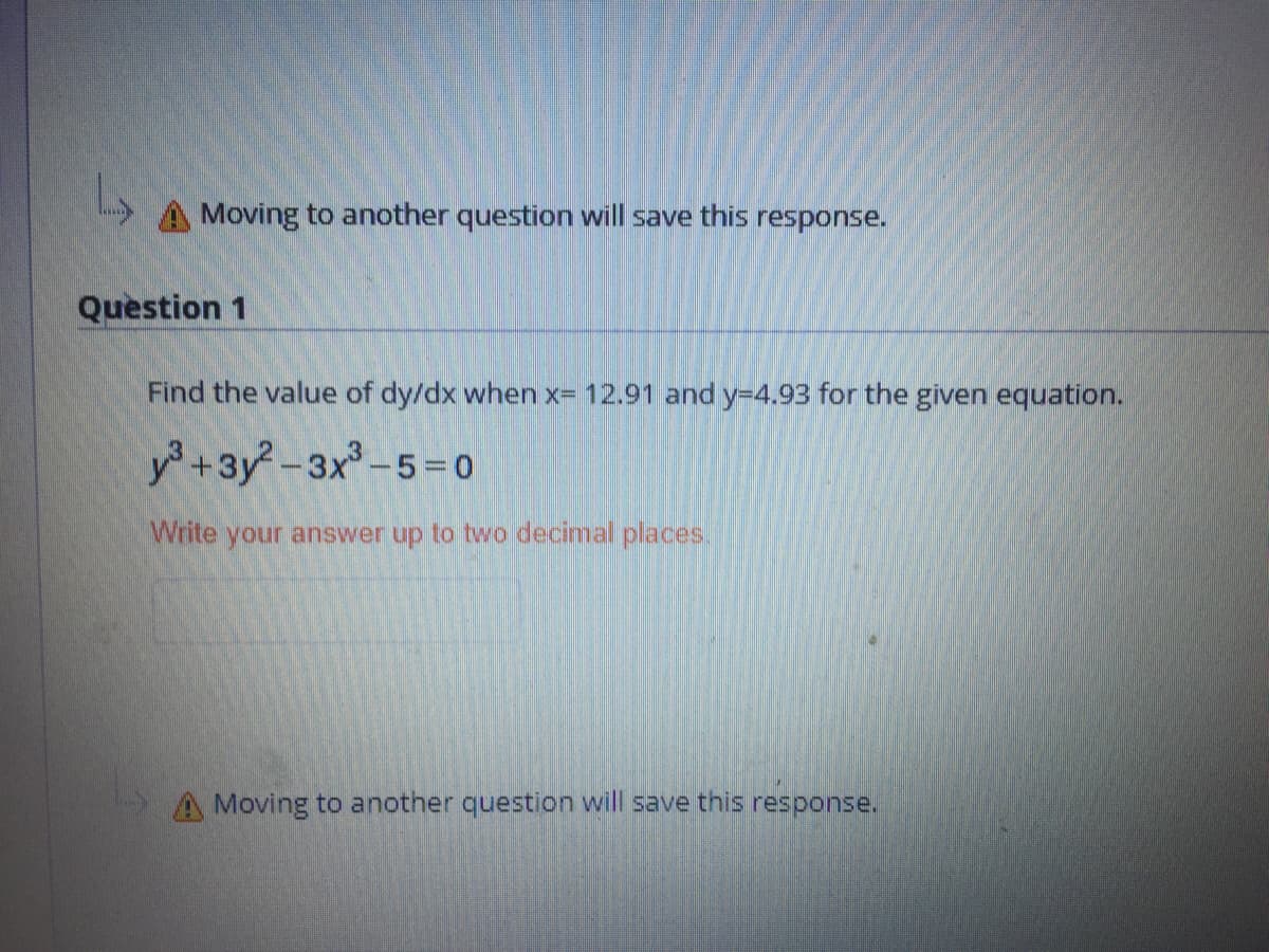 A Moving to another question will save this response.
Question 1
Find the value of dy/dx when x= 12.91 and y-D4.93 for the given equation.
y +3y-3x°-5= 0
Write your answer up to two decimal places.
A Moving to another question will save this response.
