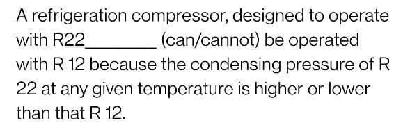 A refrigeration compressor, designed to operate
with R22
with R 12 because the condensing pressure of R
(can/cannot) be operated
22 at any given temperature is higher or lower
than that R 12.
