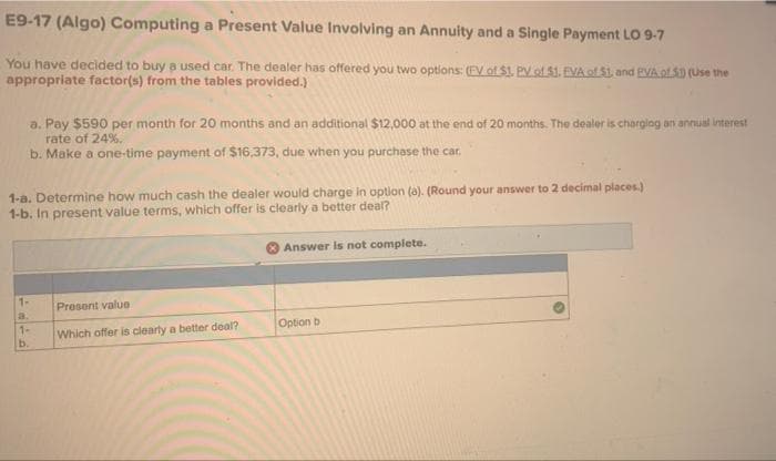 E9-17 (Algo) Computing a Present Value Involving an Annuity and a Single Payment LO 9-7
You have decided to buya used car. The dealer has offered you two options: (EV of $1. PV of $1. EVA of S1, and EVAof 5D (Use the
appropriate factor(s) from the tables provided.)
a. Pay $590 per month for 20 months and an additional $12,000 at the end of 20 months. The dealer is chargiag an annual interest
rate of 24%.
b. Make a one-time payment of $16,373, due when you purchase the car.
1-a. Determine how much cash the dealer would charge in option (a). (Round your answer to 2 decimal places.)
1-b. In present value terms, which offer is clearly a better deal?
Answer is not complete.
1-
Present value
a.
Option b
1-
Which offer is clearly a better deal?
b.
