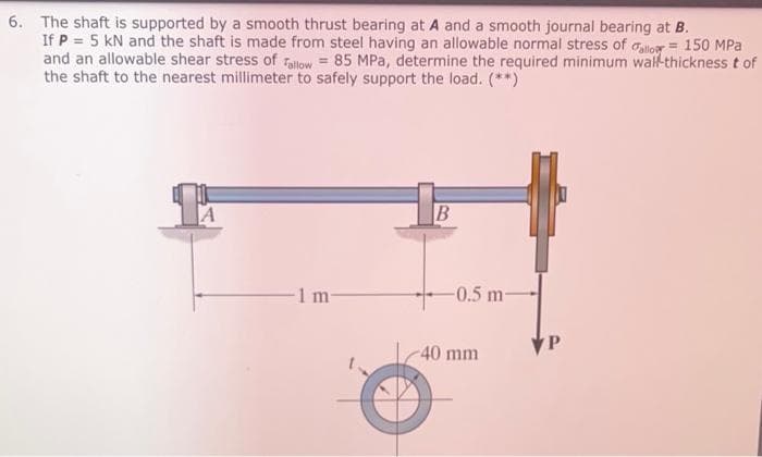 6. The shaft is supported by a smooth thrust bearing at A and a smooth journal bearing at B.
If P = 5 kN and the shaft is made from steel having an allowable normal stress of alior = 150 MPa
and an allowable shear stress of Tallow = 85 MPa, determine the required minimum walf-thickness t of
the shaft to the nearest millimeter to safely support the load. (**)
1 m-
-0.5 m-
40 mm
