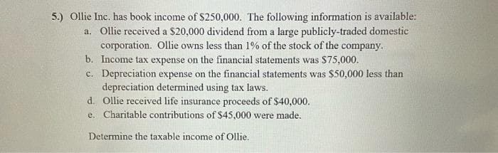 5.) Ollie Inc. has book income of $250,000. The following information is available:
a. Ollie received a $20,000 dividend from a large publicly-traded domestic
corporation. Ollie owns less than 1% of the stock of the company.
b. Income tax expense on the financial statements was $75,000.
c. Depreciation expense on the financial statements was $50,000 less than
depreciation determined using tax laws.
d. Ollie received life insurance proceeds of $40,000.
e. Charitable contributions of $45,000 were made.
Determine the taxable income of Ollie.
