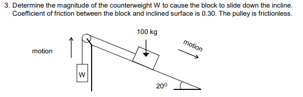 3. Determine the magnitude of the counterweight W to cause the block to slide down the incline.
Coefficient of friction between the block and inclined surface is 0.30. The pulley is frictionless.
100 kg
motion
motion
W
200
