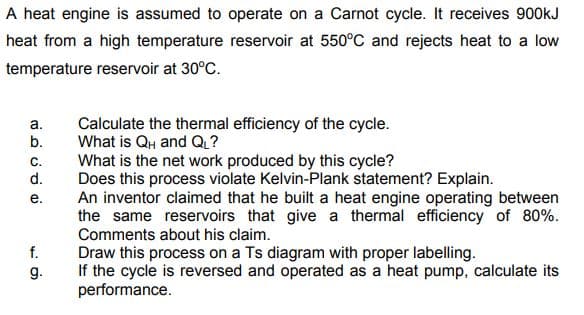 A heat engine is assumed to operate on a Carnot cycle. It receives 900KJ
heat from a high temperature reservoir at 550°C and rejects heat to a low
temperature reservoir at 30°C.
Calculate the thermal efficiency of the cycle.
What is QH and Q?
What is the net work produced by this cycle?
Does this process violate Kelvin-Plank statement? Explain.
An inventor claimed that he built a heat engine operating between
the same reservoirs that give a thermal efficiency of 80%.
Comments about his claim.
а.
b.
C.
d.
е.
f.
Draw this process on a Ts diagram with proper labelling.
If the cycle is reversed and operated as a heat pump, calculate its
performance.
g.
