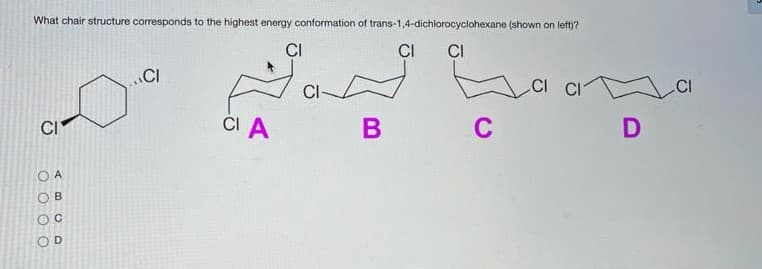 What chair structure corresponds to the highest energy conformation of trans-1,4-dichlorocyclohexane (shown on left)?
CI
CI
CI
CI
CI CI
CI
.CI
CI A
C
D
CI
B
O O O O
