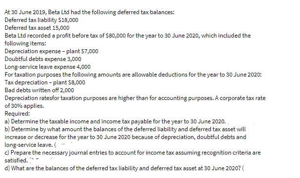 At 30 June 2019, Beta Ltd had the following deferred tax balances:
Deferred tax liability $18,000
Deferred tax asset 15,000
Beta Ltd recorded a profit before tax of $80,000 for the year to 30 June 2020, which included the
following items:
Depreciation expense - plant $7,000
Doubtful debts expense 3,000
Long-service leave expense 4,000
For taxation purposes the following amounts are allowable deductions for the year to 30 June 2020:
Tax depreciation - plant $8,000
Bad debts written off 2,000
Depreciation ratesfor taxation purposes are higher than for accounting purposes. A corporate tax rate
of 30% applies.
Required:
a) Determine the taxable income and income tax payable for the year to 30 June 2020.
b) Determine by what amount the balances of the deferred liability and deferred tax asset will
increase or decrease for the year to 30 June 2020 because of depreciation, doubtful debts and
long-service leave. (
c) Prepare the necessary journal entries to account for income tax assuming recognition criteria are
satisfied.
d) What are the balances of the deferred tax liability and deferred tax asset at 30 June 2020? (
