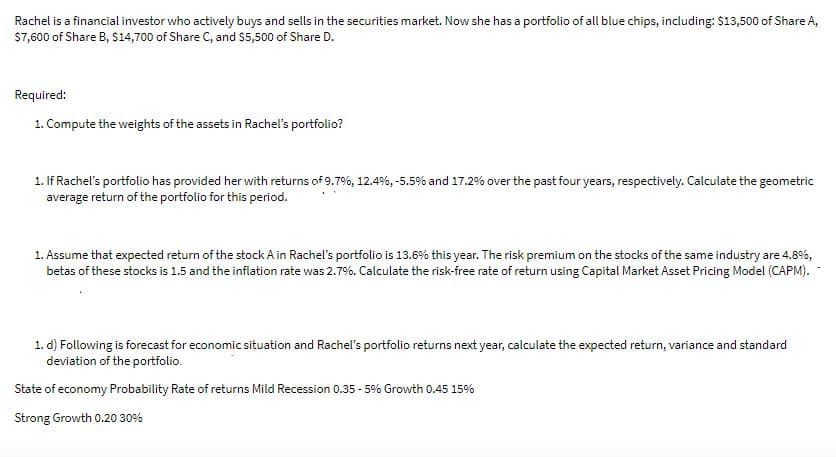Rachel is a financial investor who actively buys and sells in the securities market. Now she has a portfolio of all blue chips, including: $13,500 of Share A,
S7,600 of Share B, $14,700 of Share C, and s5,500 of Share D.
Required:
1. Compute the weights of the assets in Rachel's portfolio?
1. If Rachel's portfolio has provided her with returns of 9.7%, 12.4%, -5.5% and 17.2% over the past four years, respectively. Calculate the geometric
average return of the portfolio for this period.
1. Assume that expected return of the stock A in Rachel's portfolio is 13.6% this year. The risk premium on the stocks of the same industry are 4.8%,
betas of these stocks is 1.5 and the inflation rate was 2.7%. Calculate the risk-free rate of return using Capital Market Asset Pricing Model (CAPM).
1. d) Following is forecast for economic situation and Rachel's portfolio returns next year, calculate the expected return, variance and standard
deviation of the portfolio.
State of economy Probability Rate of returns Mild Recession 0.35 - 5% Growth 0.45 15%
Strong Growth 0.20 30%
