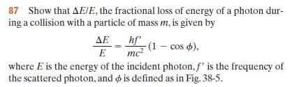 87 Show that AEIE, the fractional loss of energy of a photon dur-
ing a collision with a particle of mass m, is given by
mc2 (1 - cos ),
where E is the energy of the incident photon, f' is the frequency of
the scattered photon, and o is defined as in Fig. 38-5.
AE hf
