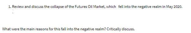 1. Review and discuss the collapse of the Futures Oil Market, which fell into the negative realm in May 2020.
What were the main reasons for this fall into the negative realm? Critically discuss.
