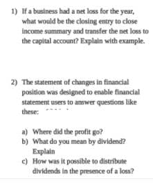 1) Ifa business had a net loss for the year,
what would be the closing entry to close
income summary and transfer the net loss to
the capital account? Explain with example.
2) The statement of changes in financial
position was designed to enable financial
statement users to answer questions like
these:
a) Where did the profit go?
b) What do you mean by dividend?
Explain
c) How was it possible to distribute
dividends in the presence of a loss?
