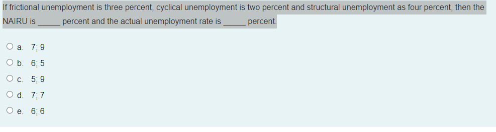 If frictional unemployment is three percent, cyclical unemployment is two percent and structural unemployment as four percent, then the
NAIRU is
percent and the actual unemployment rate is
percent.
Оа. 7;B 9
O b. 6; 5
Ос. 5; 9
O d. 7; 7
Ое. 6; 6
