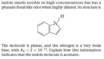 Indole smells terrible in high concentrations but has a
pleasant floral-like odor when highly diluted. Its structure is
The molecule is planar, and the nitrogen is a very weak
base, with Kp = 2 × 10-12. Explain how this information
indicates that the indole molecule is aromatic.

