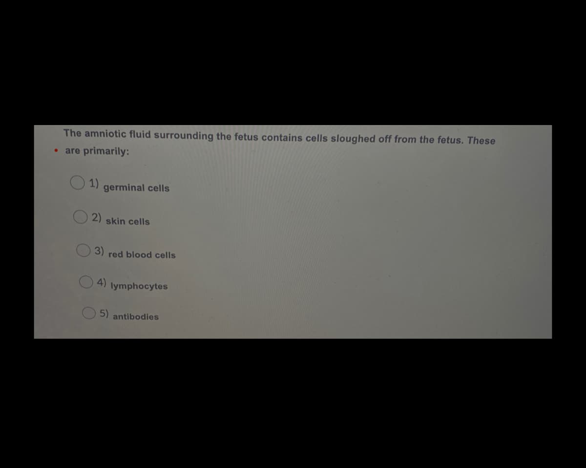 The amniotic fluid surrounding the fetus contains cells sloughed off from the fetus. These
• are primarily:
1)
germinal cells
2)
skin cells
3)
red blood cells
4)
lymphocytes
5) antibodies
