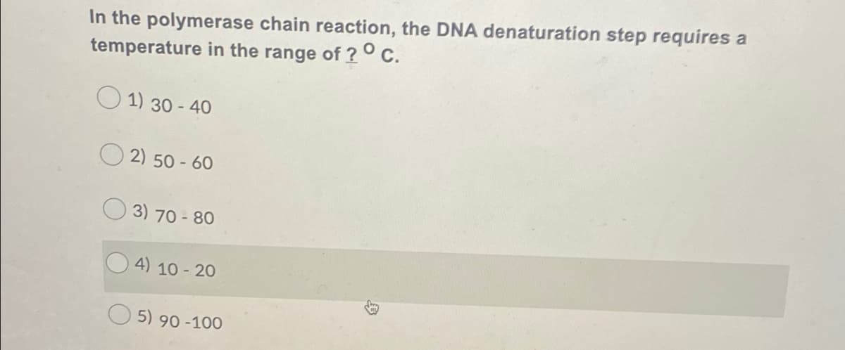 In the polymerase chain reaction, the DNA denaturation step requires a
temperature in the range of ?° C.
O 1) 30 - 40
O 2) 50 - 60
3) 70 - 80
4) 10 - 20
5) 90 -100
