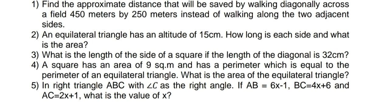 1) Find the approximate distance that will be saved by walking diagonally across
a field 450 meters by 250 meters instead of walking along the two adjacent
sides.
2) An equilateral triangle has an altitude of 15cm. How long is each side and what
is the area?
3) What is the length of the side of a square if the length of the diagonal is 32cm?
4) A square has an area of 9 sq.m and has a perimeter which is equal to the
perimeter of an equilateral triangle. What is the area of the equilateral triangle?
5) In right triangle ABC with ZC as the right angle. If AB = 6x-1, BC=4x+6 and
AC=2x+1, what is the value of x?
%3D

