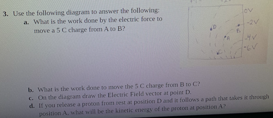 3. Use the following diagram to answer the following:
a. What is the work done by the electric force to
move a 5 C charge from A to B?
-2V
PA
-4V
b. What is the work done to move the 5 C charge from B to C?
C. On the diagram draw the Electric Field vector at point D.
d. If you release a proton from rest at position D and it follows a path that takes it through
position A, what will be the kinetic energy of the proton at position A?
