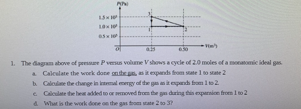 P(Pa)
1.5 x 10
1.0 x 105
0.5 x 105
V(m)
0.25
0.50
1. The diagram above of pressure P versus volume V shows a cycle of 2.0 moles of a monatomic ideal gas.
Calculate the work done on the gas, as it expands from state 1 to state 2
a.
b. Calculate the change in internal energy of the gas as it expands from 1 to 2.
C.
Calculate the heat added to or removed from the gas during this expansion from 1 to 2
d. What is the work done on the gas from state 2 to 3?
