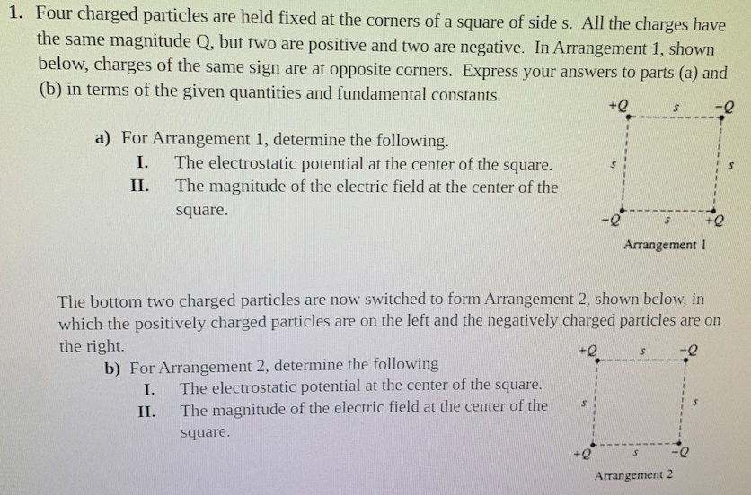 1. Four charged particles are held fixed at the corners of a square of side s. All the charges have
the same magnitude Q, but two are positive and two are negative. In Arrangement 1, shown
below, charges of the same sign are at opposite corners. Express your answers to parts (a) and
(b) in terms of the given quantities and fundamental constants.
+Q
a) For Arrangement 1, determine the following.
I.
The electrostatic potential at the center of the square.
The magnitude of the electric field at the center of the
II.
square.
Arrangement 1
The bottom two charged particles are now switched to form Arrangement 2, shown below, in
which the positively charged particles are on the left and the negatively charged particles are on
the right.
b) For Arrangement 2, determine the following
I.
The electrostatic potential at the center of the square.
II.
The magnitude of the electric field at the center of the
square.
Arrangement 2
