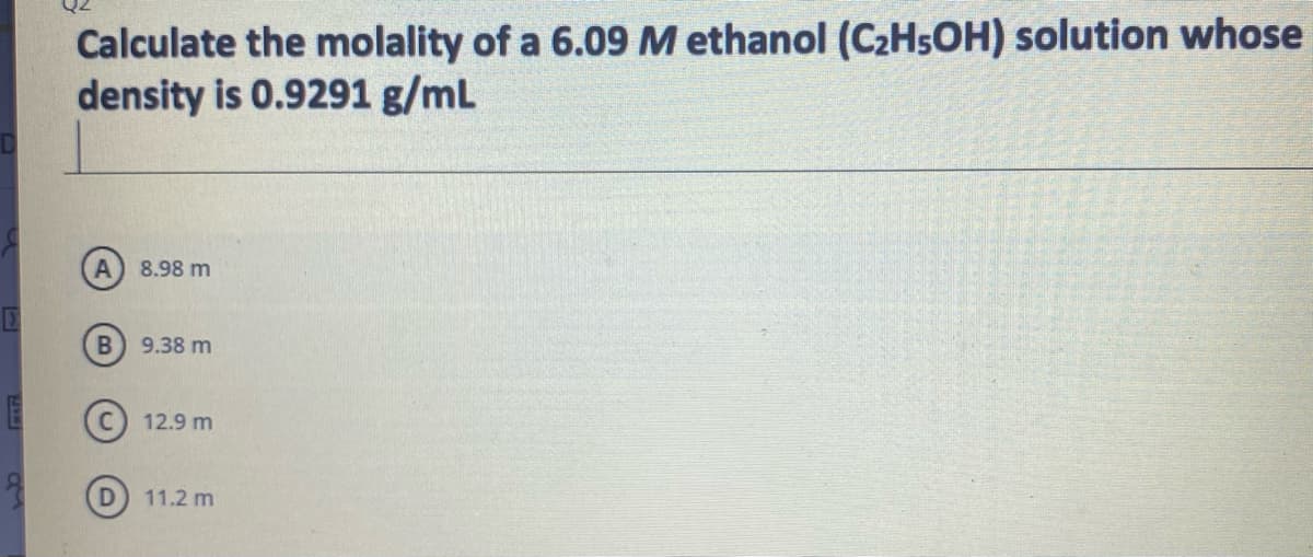 Calculate the molality of a 6.09 M ethanol (C2HSOH) solution whose
density is 0.9291 g/mL
8.98 m
9.38 m
12.9 m
11.2 m

