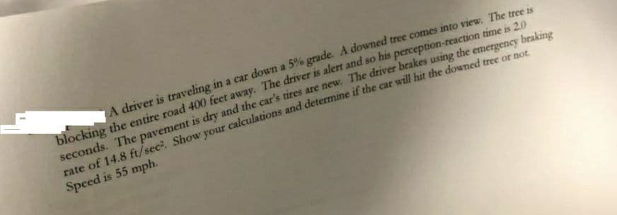 A driver is traveling in a car down a 5% grade. A downed tree comes into view. The tree is
blocking the entire road 400 feet away. The driver is alert and so his perception-reaction time is 20
seconds. The pavement is dry and the car's tires are new. The driver brakes using the emergency brakine
rate of 14,8 ft/sec. Show your calculations and determine if the car will hit the downed tree or nor
Speed is 55 mph.
