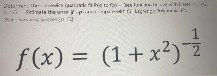 Determine the piecewise quadratic fit P(x) to f(x) -- (see function below) with knots -1, -1/2,
0, 1/2, 1. Estimate the error If - pl and compare with full Lagrange Polynomial Fit.
(Non-anonymous question@)
1
f(x) =
(1+x²) 2
