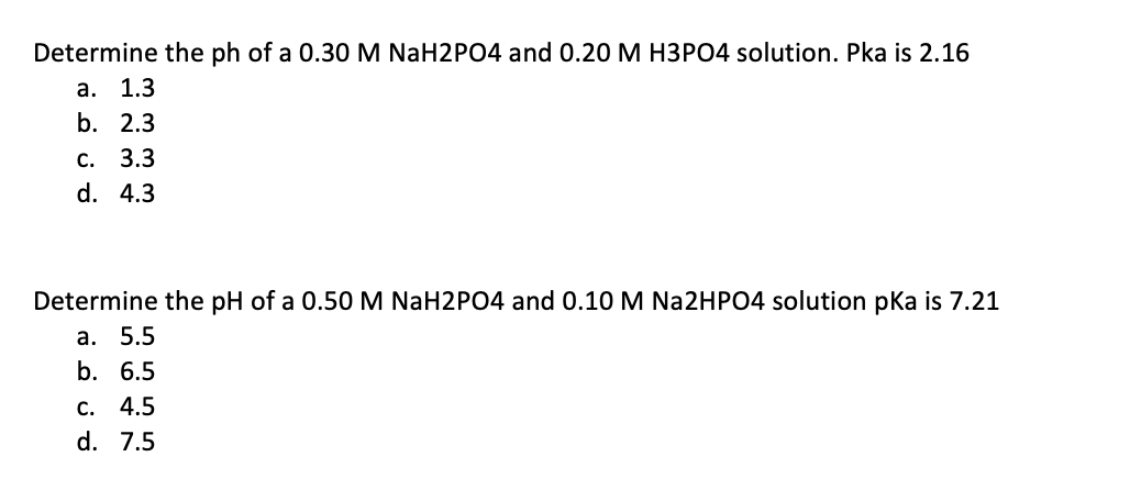 Determine the ph of a 0.30M NaH2PO4 and 0.20 M H3PO4 solution. Pka is 2.16
а. 1.3
b. 2.3
С. 3.3
d. 4.3
Determine the pH of a 0.50M NaH2PO4 and 0.10 M Na2HPO4 solution pka is 7.21
а. 5.5
b. 6.5
с. 4.5
d. 7.5
