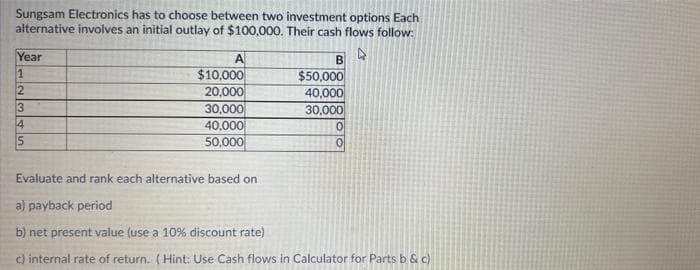 Sungsam Electronics has to choose between two investment options Each
alternative involves an initial outlay of $100,000. Their cash flows follow:
Year
A
$10,000
20,000
30,000
40,000
50,000
B
$50,000
40,000
30,000
1
3
4
Evaluate and rank each alternative based on
a) payback period
b) net present value (use a 10% discount rate)
c) internal rate of return. (Hint: Use Cash flows in Calculator for Parts b & c)
