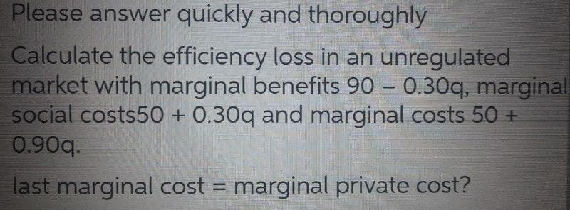 Please answer quickly and thoroughly
Calculate the efficiency loss in an unregulated
market with marginal benefits 90 0.30q, marginal
social costs50 + 0.30q and marginal costs 50 +
0.90q.
last marginal cost = marginal private cost?
%3D
