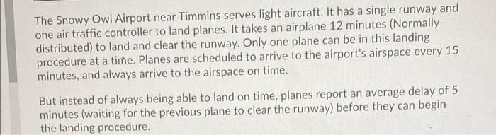 The Snowy Owl Airport near Timmins serves light aircraft. It has a single runway and
one air traffic controller to land planes. It takes an airplane 12 minutes (Normally
distributed) to land and clear the runway. Only one plane can be in this landing
procedure at a time. Planes are scheduled to arrive to the airport's airspace every 15
minutes, and always arrive to the airspace on time.
But instead of always being able to land on time, planes report an average delay of 5
minutes (waiting for the previous plane to clear the runway) before they can begin
the landing procedure.
