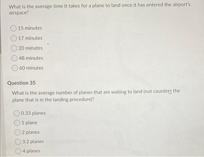 What is the average time it takes for a plane to land once it has entered the airport's
airspace?
15 minutes
O 17 minutes
20 minutes
48 minutes
60 minutes
Question 35
What is the average number of planes that are waiting to land (not counting the
plane that is in the landing procedure)?
0.33 planes
O1 plane
2 planes
O 3.2 planes
4 planes
