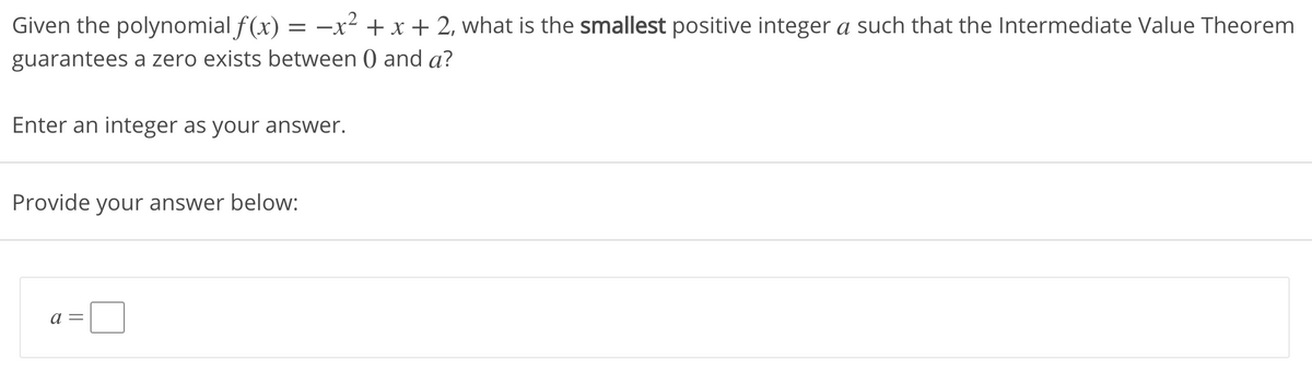 Given the polynomial f (x) = -x²2 + x + 2, what is the smallest positive integer a such that the Intermediate Value Theorem
guarantees a zero exists between ) and a?
Enter an integer as your answer.
Provide your answer below:
a =
