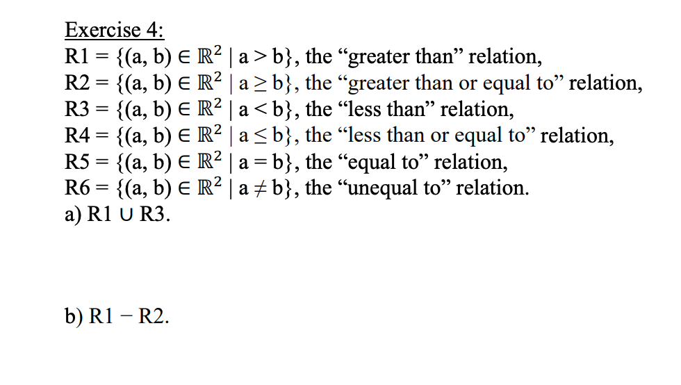 Exercise 4:
R1 = {(a, b) E R² | a > b}, the “greater than" relation,
R2 = {(a, b) E R² | a > b}, the “greater than or equal to" relation,
R3 = {(a, b) E R² | a < b}, the "less than" relation,
R4 = {(a, b) E R² | a <b}, the “less than or equal to" relation,
R5 = {(a, b) E R² | a = b}, the “equal to" relation,
R6 = {(a, b) E R² | a ± b}, the "unequal to" relation.
a) R1 U R3.
b) R1 – R2.
