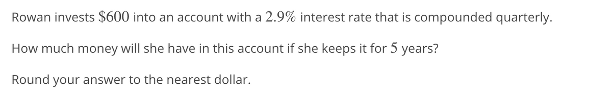 Rowan invests $600 into an account with a 2.9% interest rate that is compounded quarterly.
How much money will she have in this account if she keeps it for 5 years?
Round your answer to the nearest dollar.
