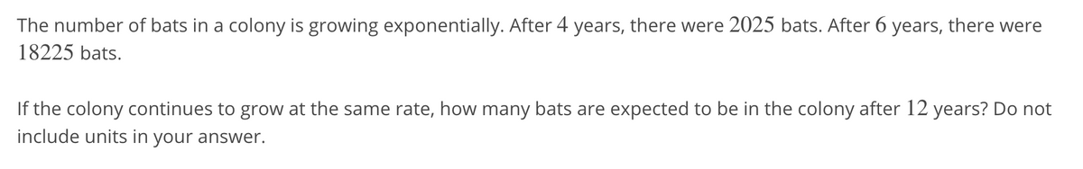 The number of bats in a colony is growing exponentially. After 4 years, there were 2025 bats. After 6 years, there were
18225 bats.
If the colony continues to grow at the same rate, how many bats are expected to be in the colony after 12 years? Do not
include units in your answer.
