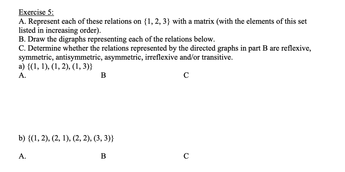 Exercise 5:
A. Represent each of these relations on {1, 2, 3} with a matrix (with the elements of this set
listed in increasing order).
B. Draw the digraphs representing each of the relations below.
C. Determine whether the relations represented by the directed graphs in part B are reflexive,
symmetric, antisymmetric, asymmetric, irreflexive and/or transitive.
а) {(1, 1), (1, 2), (1, 3)}
А.
B
C
b) {(1, 2), (2, 1), (2, 2), (3, 3)}
А.
C
