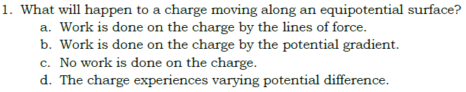 1. What will happen to a charge moving along an equipotential surface?
a. Work is done on the charge by the lines of force.
b. Work is done on the charge by the potential gradient.
c. No work is done on the charge.
d. The charge experiences varying potential difference.
