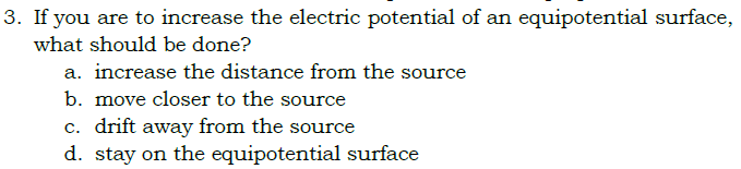 3. If you are to increase the electric potential of an equipotential surface,
what should be done?
a. increase the distance from the source
b. move closer to the source
c. drift away from the source
d. stay on the equipotential surface
