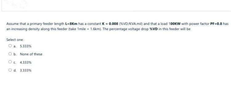Assume that a primary feeder length L=8Km has a constant K = 0.008 (%VD/KVA. mil) and that a load 100KW with power factor PF=0.8 has
an increasing density along this feeder (take 1mile = 1.6km). The percentage voltage drop %VD in this feeder will be
Select one:
O a 5333%
O b. None of these
Oc 4333%
Od. 3333%
