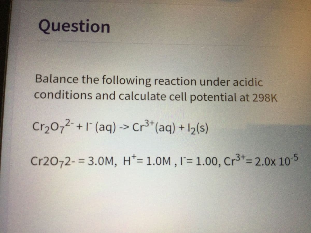 3+%32.0x 10 5
Question
Balance the following reaction under acidic
conditions and calculate cell potential at 298K
Cr,072- +1 (aq) -> Cr³*(aq) + I½(s)
Cr20-
Cr2072-3 3.0M, H*= 1.0M , I= 1.00, Cr3*= 2.0x 10-5
