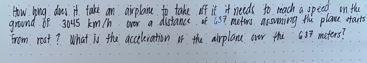 How ong does. it. faki an: airplaie to take oft it it needs to reach à speco on the
ground of. 3045 km/h. over a distance of "637 meters. arsuming the plane starts
from rost ? uhat iN the acceleiation iF the airplane over thi G37 meters?
