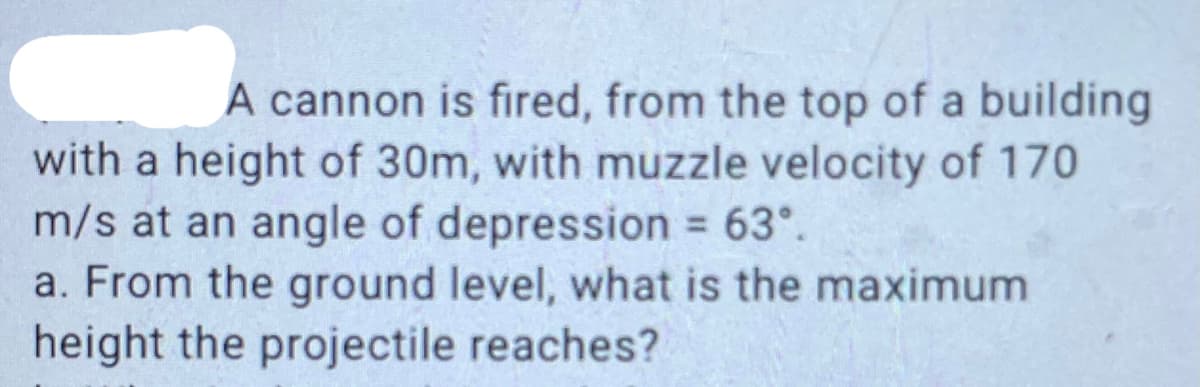 A cannon is fired, from the top of a building
with a height of 30m, with muzzle velocity of 170
m/s at an angle of depression 63°.
a. From the ground level, what is the maximum
height the projectile reaches?
%3D

