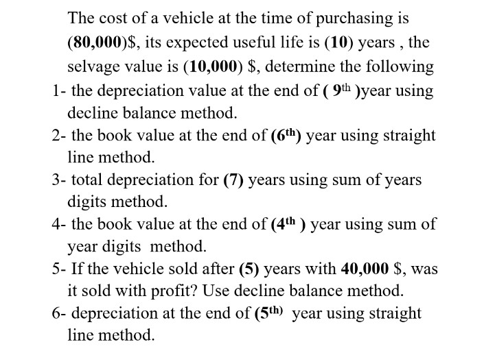 The cost of a vehicle at the time of purchasing is
(80,000)$, its expected useful life is (10) years , the
selvage value is (10,000) $, determine the following
1- the depreciation value at the end of ( 9th )year using
decline balance method.
2- the book value at the end of (6th) year using straight
line method.
3- total depreciation for (7) years using sum of years
digits method.
4- the book value at the end of (4th ) year using sum of
year digits method.
5- If the vehicle sold after (5) years with 40,000 $, was
it sold with profit? Use decline balance method.
6- depreciation at the end of (5th) year using straight
line method.
