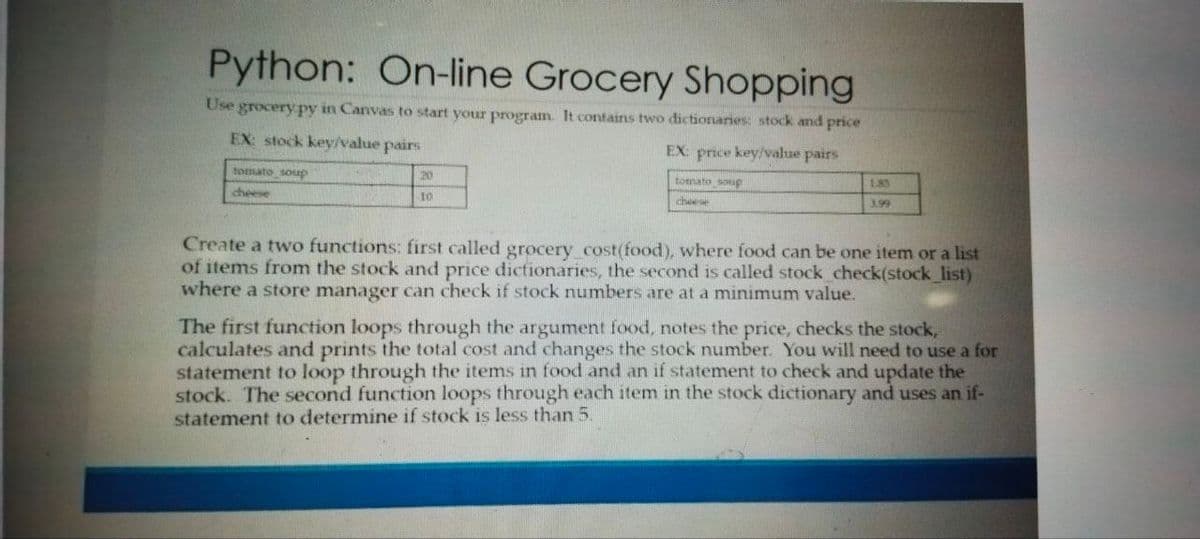 Python: On-line Grocery Shopping
Use grocery py in Canvas to start your program. It contains two dictionaries: stock and price
EX: stock key/value pairs
EX: price key/value pairs
tomato soup
20
tomato soup
185
cheese
10
cheese
3.99
Create a two functions: first called grocery cost(food), where food can be one item or a list
of items from the stock and price dictionaries, the second is called stock check(stock list)
where a store manager can check if stock numbers are at a minimum value.
The first function loops through the argument food, notes the price, checks the stock,
calculates and prints the total cost and changes the stock number. You will need to use a for
statement to loop through the items in food and an if statement to check and update the
stock. The second function loops through each item in the stock dictionary and uses an if-
statement to determine if stock is less than 5.
