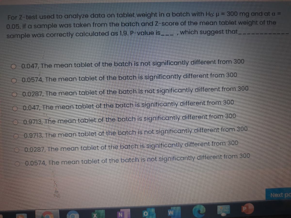 For Z-test used to analyze data on tablet weight in a batch with Ho: u = 300 mg and at a =
0.05. If a sample was taken from the batch and Z-score of the mean tablet weight of the
sample was correctly calculated as 1.9. P-value is
which suggest that,
O 0.047, The mean tablet of the batch is not significantly different from 300
O 0.0574, The mean tablet of the batch is significantly different from 300
O 0.0287, The mean tablet of the batch is not significantly different from 300
O 0.047, The mean tablet of the batch is significantly different from 300
O0.9713, The mean tablet of the batch is significantly different from 300
0.9713, The mean tablet of the batch is not significantly different from 300
0.0287, The mean tablet of the batch is significantly different from 300
0.0574, The mean tablet of the batch is not significantly different from 300
Next pc
