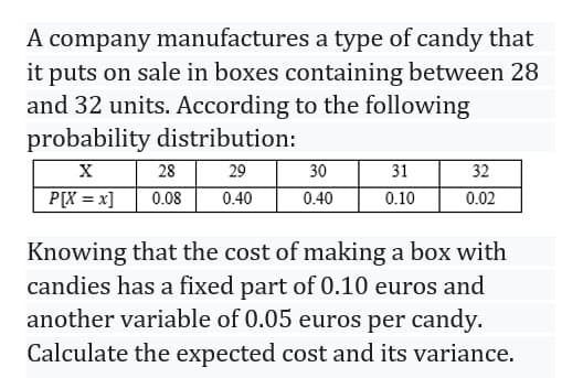 A company manufactures a type of candy that
it puts on sale in boxes containing between 28
and 32 units. According to the following
probability distribution:
X
P[x = x]
28
29
0.08 0.40
30
0.40
31
0.10
32
0.02
Knowing that the cost of making a box with
candies has a fixed part of 0.10 euros and
another variable of 0.05 euros per candy.
Calculate the expected cost and its variance.